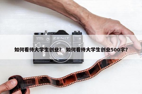 如何看待大学生创业？ 如何看待大学生创业500字？