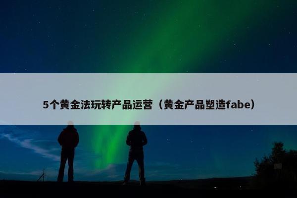 5个黄金法玩转产品运营（黄金产品塑造fabe）