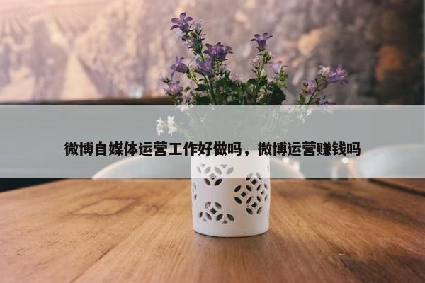 微博自媒体运营工作好做吗，微博运营赚钱吗