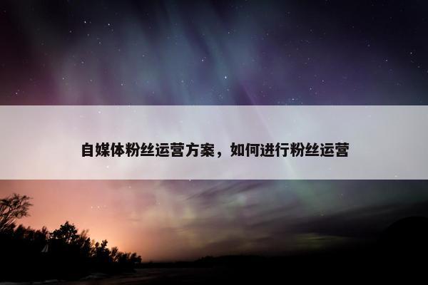 自媒体粉丝运营方案，如何进行粉丝运营