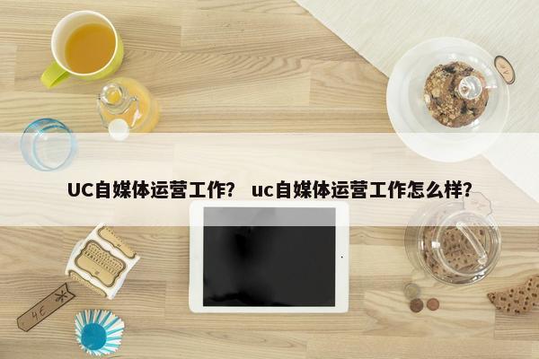 UC自媒体运营工作？ uc自媒体运营工作怎么样？