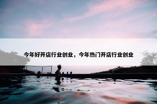 今年好开店行业创业，今年热门开店行业创业