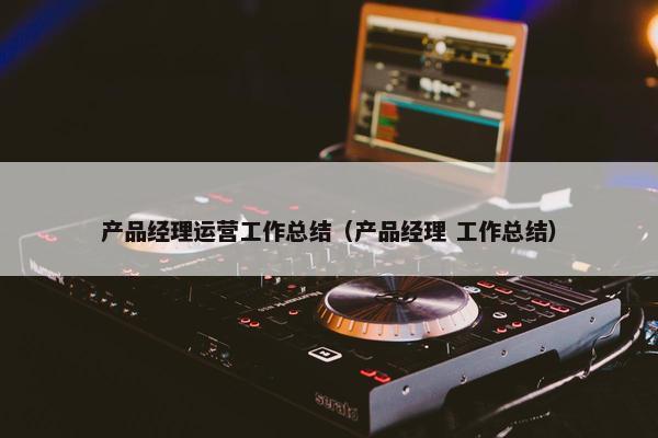 产品经理运营工作总结（产品经理 工作总结）