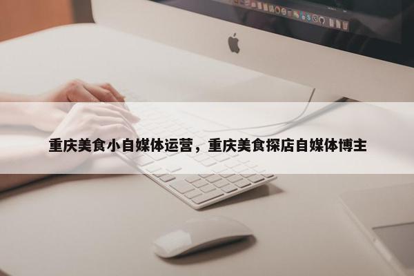 重庆美食小自媒体运营，重庆美食探店自媒体博主