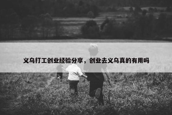 义乌打工创业经验分享，创业去义乌真的有用吗