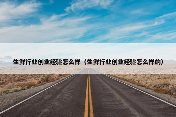 生鲜行业创业经验怎么样（生鲜行业创业经验怎么样的）