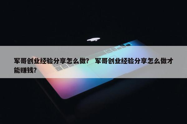 军哥创业经验分享怎么做？ 军哥创业经验分享怎么做才能赚钱？