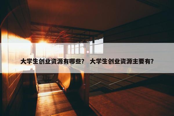 大学生创业资源有哪些？ 大学生创业资源主要有？