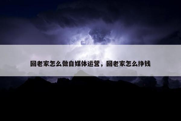 回老家怎么做自媒体运营，回老家怎么挣钱
