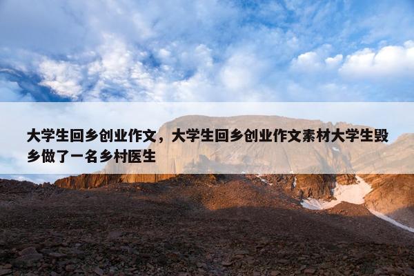 大学生回乡创业作文，大学生回乡创业作文素材大学生毁乡做了一名乡村医生
