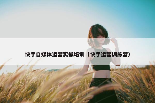 快手自媒体运营实操培训（快手运营训练营）