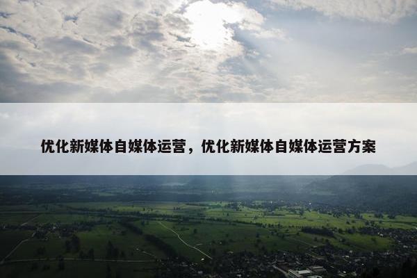 优化新媒体自媒体运营，优化新媒体自媒体运营方案