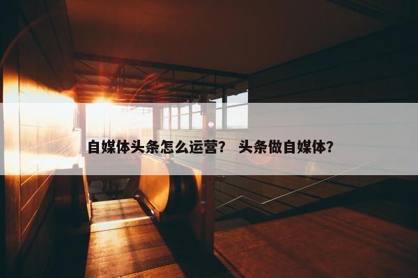 自媒体头条怎么运营？ 头条做自媒体？