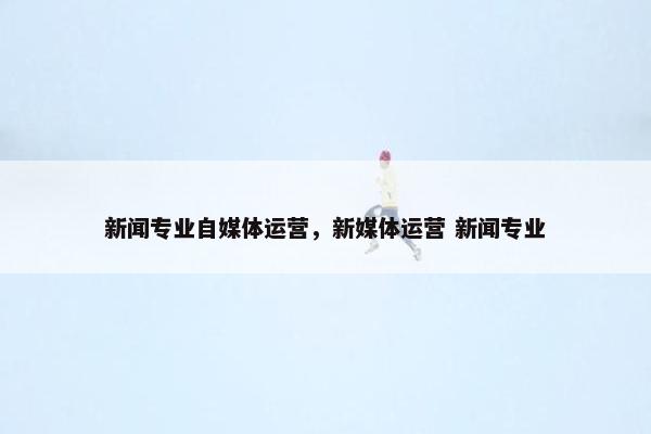新闻专业自媒体运营，新媒体运营 新闻专业