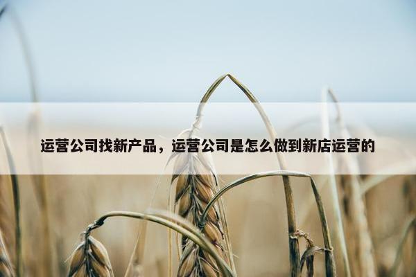 运营公司找新产品，运营公司是怎么做到新店运营的