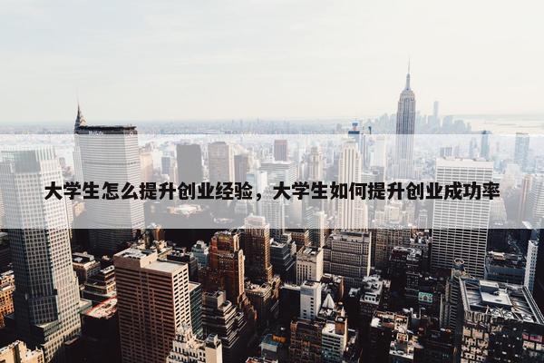 大学生怎么提升创业经验，大学生如何提升创业成功率