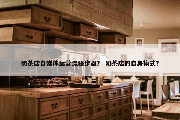奶茶店自媒体运营流程步骤？ 奶茶店的自身模式？
