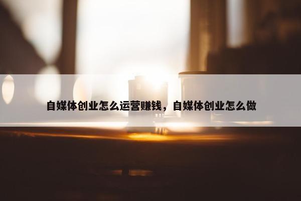 自媒体创业怎么运营赚钱，自媒体创业怎么做