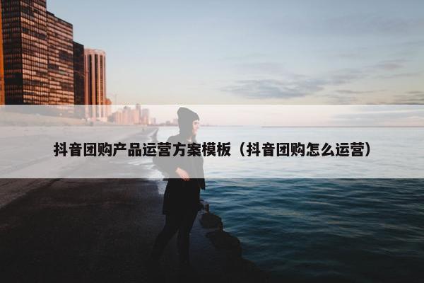 抖音团购产品运营方案模板（抖音团购怎么运营）