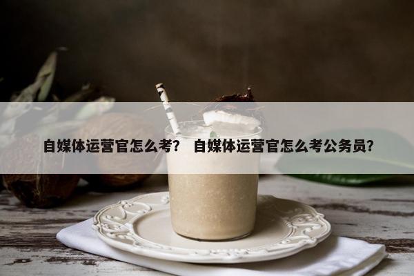 自媒体运营官怎么考？ 自媒体运营官怎么考公务员？