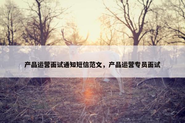 产品运营面试通知短信范文，产品运营专员面试