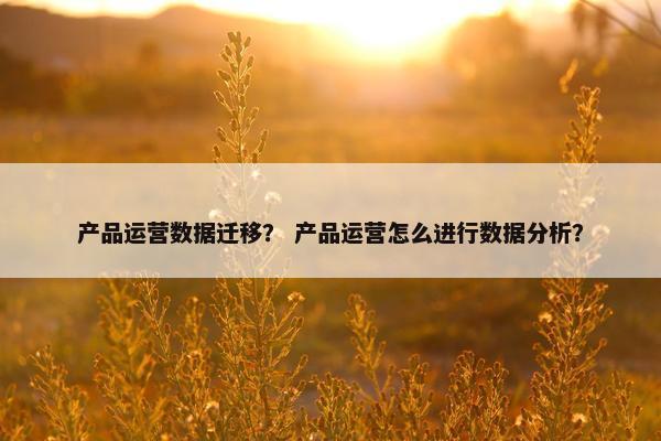 产品运营数据迁移？ 产品运营怎么进行数据分析？
