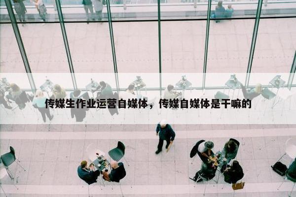 传媒生作业运营自媒体，传媒自媒体是干嘛的