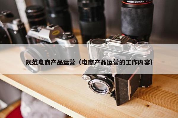 规范电商产品运营（电商产品运营的工作内容）