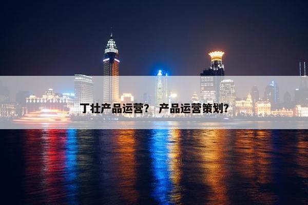 丁壮产品运营？ 产品运营策划？