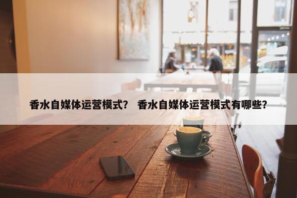 香水自媒体运营模式？ 香水自媒体运营模式有哪些？