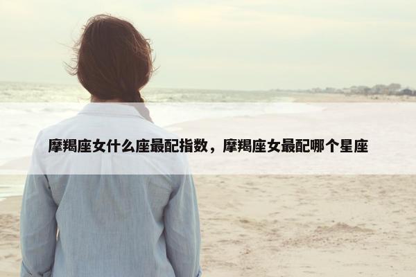 摩羯座女什么座最配指数，摩羯座女最配哪个星座
