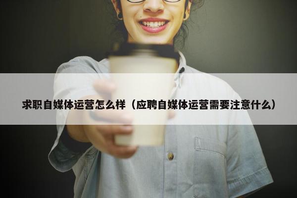 求职自媒体运营怎么样（应聘自媒体运营需要注意什么）