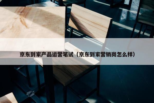 京东到家产品运营笔试（京东到家营销岗怎么样）
