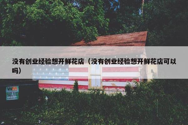 没有创业经验想开鲜花店（没有创业经验想开鲜花店可以吗）