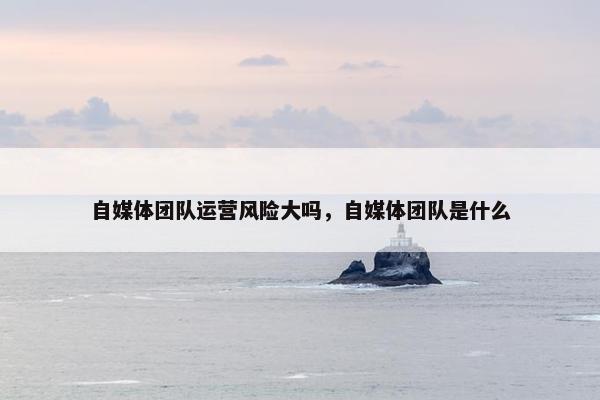 自媒体团队运营风险大吗，自媒体团队是什么