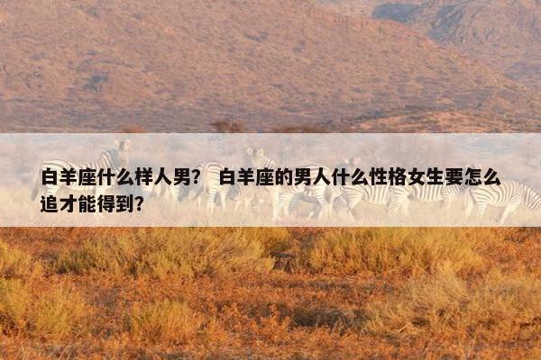 白羊座什么样人男？ 白羊座的男人什么性格女生要怎么追才能得到？