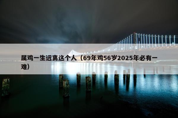 属鸡一生远离这个人（69年鸡56岁2025年必有一难）