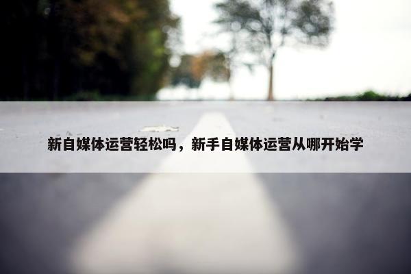 新自媒体运营轻松吗，新手自媒体运营从哪开始学