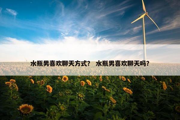 水瓶男喜欢聊天方式？ 水瓶男喜欢聊天吗？
