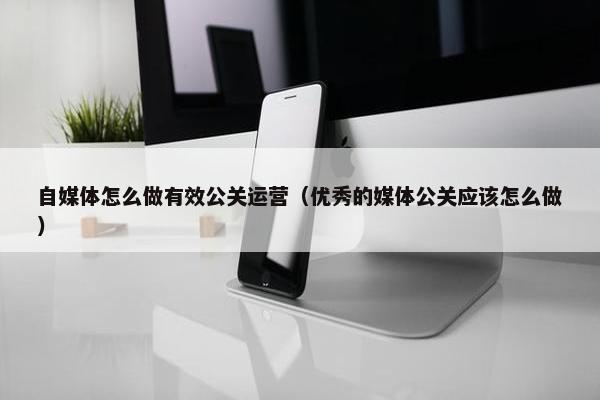 自媒体怎么做有效公关运营（优秀的媒体公关应该怎么做）