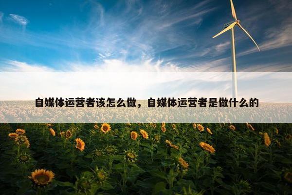 自媒体运营者该怎么做，自媒体运营者是做什么的