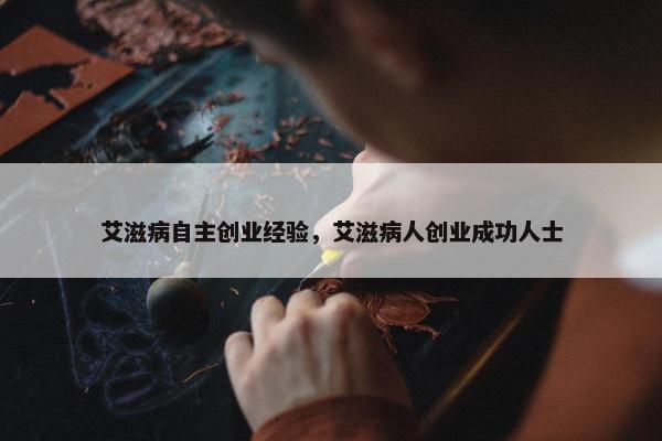 艾滋病自主创业经验，艾滋病人创业成功人士