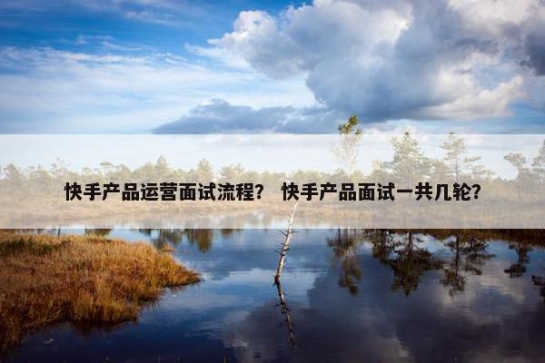 快手产品运营面试流程？ 快手产品面试一共几轮？