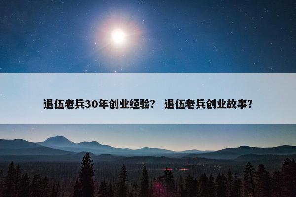 退伍老兵30年创业经验？ 退伍老兵创业故事？