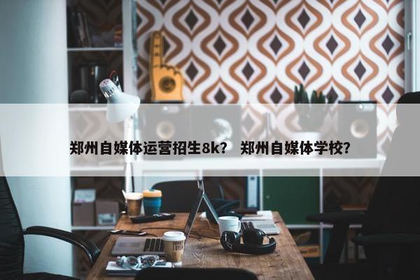 郑州自媒体运营招生8k？ 郑州自媒体学校？