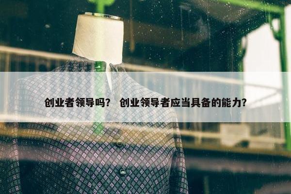 创业者领导吗？ 创业领导者应当具备的能力？