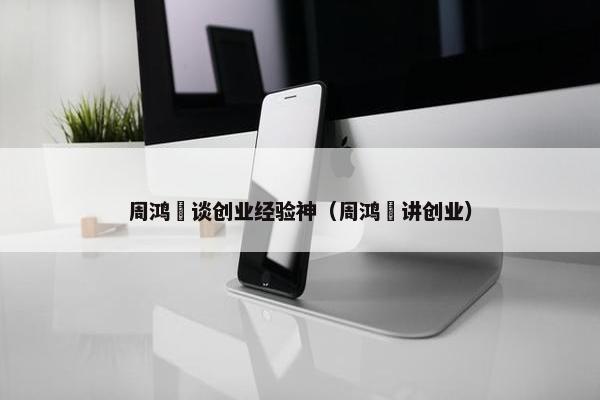 周鸿祎谈创业经验神（周鸿祎讲创业）