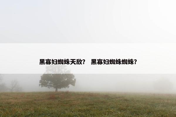 黑寡妇蜘蛛天敌？ 黑寡妇蜘蛛蜘蛛？