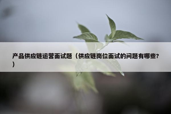 产品供应链运营面试题（供应链岗位面试的问题有哪些?）
