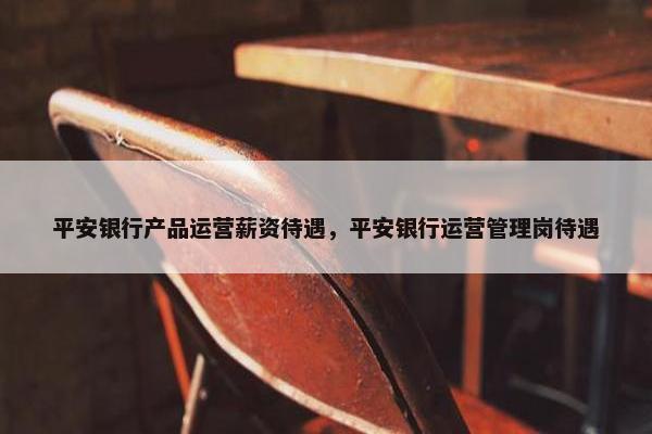 平安银行产品运营薪资待遇，平安银行运营管理岗待遇